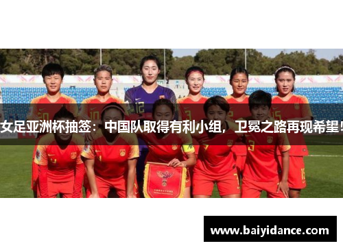 女足亚洲杯抽签：中国队取得有利小组，卫冕之路再现希望！